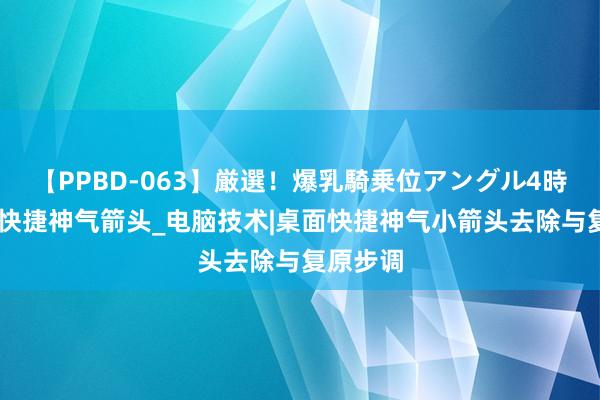 【PPBD-063】厳選！爆乳騎乗位アングル4時間 去除快捷神气箭头_电脑技术|桌面快捷神气小箭头去除与复原步调