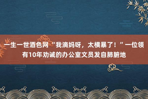 一生一世酒色网 “我滴妈呀，太横暴了！”一位领有10年劝诫的办公室文员发自肺腑地