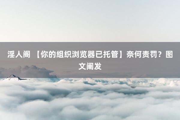 淫人阁 【你的组织浏览器已托管】奈何责罚？图文阐发