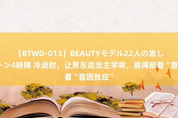 【BTWD-013】BEAUTYモデル22人の激しいピストン4時間 冷战时，让男东说念主学乖，就得昭着“首因效应”