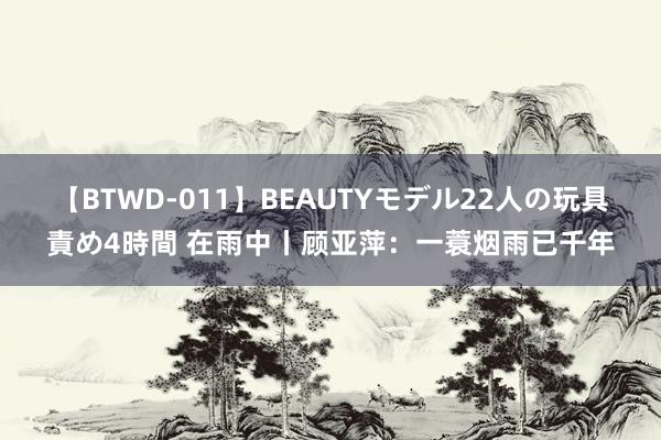 【BTWD-011】BEAUTYモデル22人の玩具責め4時間 在雨中丨顾亚萍：一蓑烟雨已千年