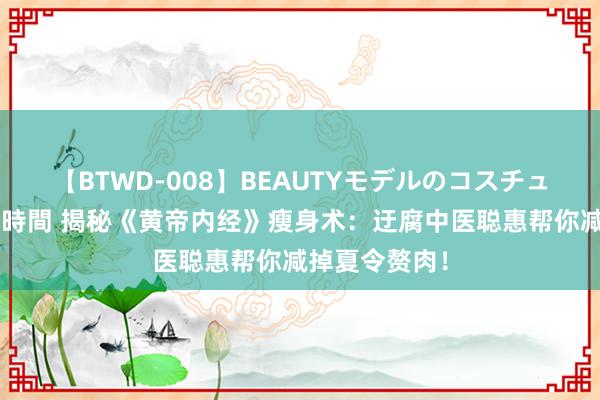 【BTWD-008】BEAUTYモデルのコスチュームプレイ4時間 揭秘《黄帝内经》瘦身术：迂腐中医聪惠帮你减掉夏令赘肉！