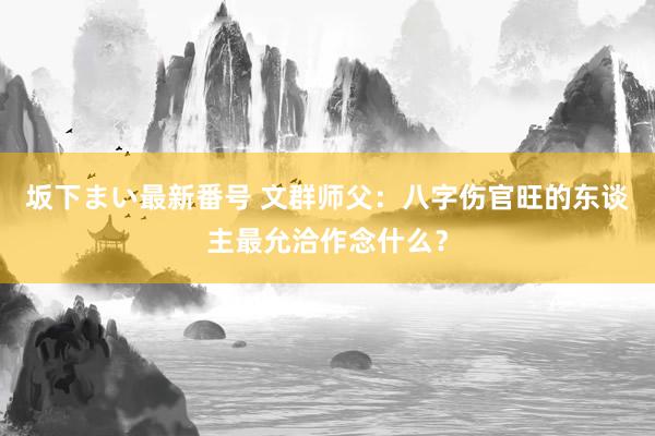 坂下まい最新番号 文群师父：八字伤官旺的东谈主最允洽作念什么？