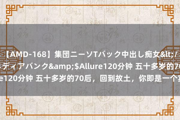 【AMD-168】集団ニーソTバック中出し痴女</a>2007-11-23メディアバンク&$Allure120分钟 五十多岁的70后，回到故土，你即是一个宾客了