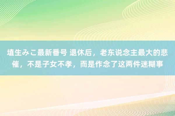 埴生みこ最新番号 退休后，老东说念主最大的悲催，不是子女不孝，而是作念了这两件迷糊事