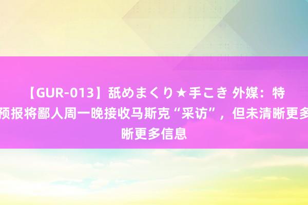 【GUR-013】舐めまくり★手こき 外媒：特朗普预报将鄙人周一晚接收马斯克“采访”，但未清晰更多信息