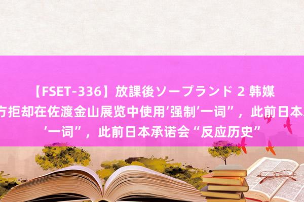 【FSET-336】放課後ソープランド 2 韩媒：韩冒失部称“日方拒却在佐渡金山展览中使用‘强制’一词”，此前日本承诺会“反应历史”