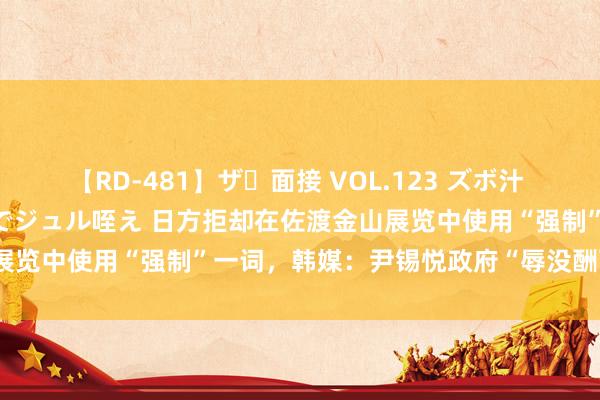 【RD-481】ザ・面接 VOL.123 ズボ汁 伝染 逆面接 上品なおクチでジュル咥え 日方拒却在佐渡金山展览中使用“强制”一词，韩媒：尹锡悦政府“辱没酬酢被揭穿”