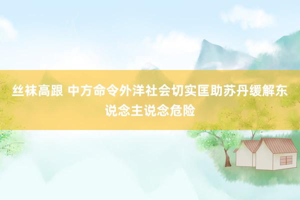 丝袜高跟 中方命令外洋社会切实匡助苏丹缓解东说念主说念危险