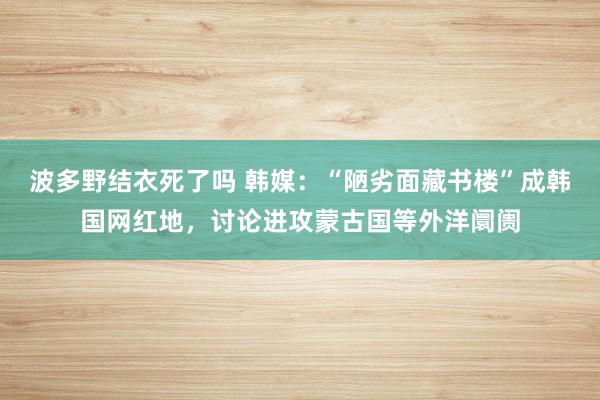 波多野结衣死了吗 韩媒：“陋劣面藏书楼”成韩国网红地，讨论进攻蒙古国等外洋阛阓