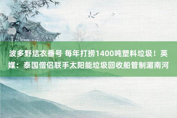 波多野结衣番号 每年打捞1400吨塑料垃圾！英媒：泰国僧侣联手太阳能垃圾回收船管制湄南河