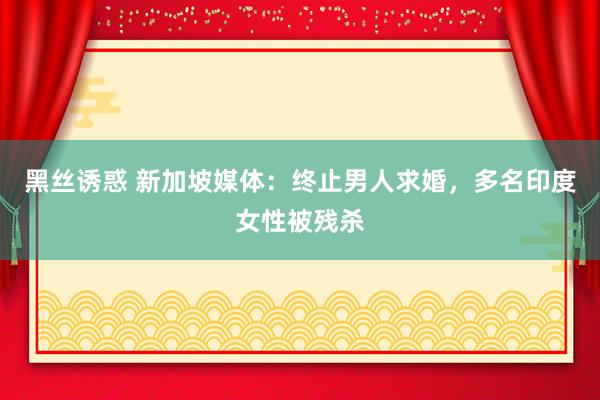 黑丝诱惑 新加坡媒体：终止男人求婚，多名印度女性被残杀