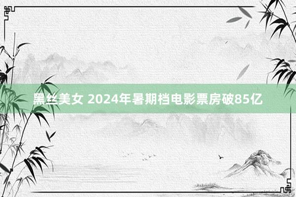 黑丝美女 2024年暑期档电影票房破85亿