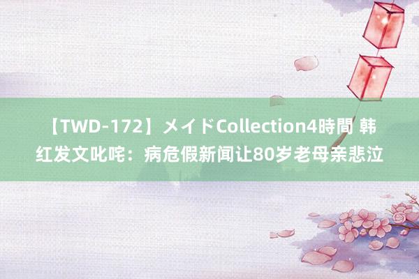 【TWD-172】メイドCollection4時間 韩红发文叱咤：病危假新闻让80岁老母亲悲泣