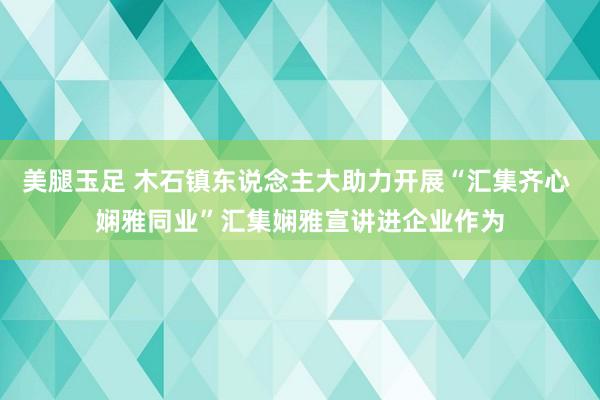 美腿玉足 木石镇东说念主大助力开展“汇集齐心 娴雅同业”汇集娴雅宣讲进企业作为