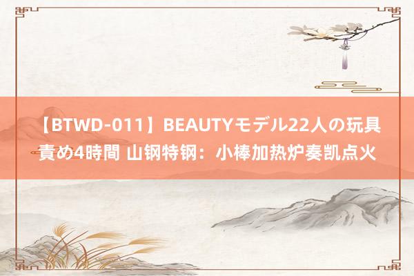 【BTWD-011】BEAUTYモデル22人の玩具責め4時間 山钢特钢：小棒加热炉奏凯点火