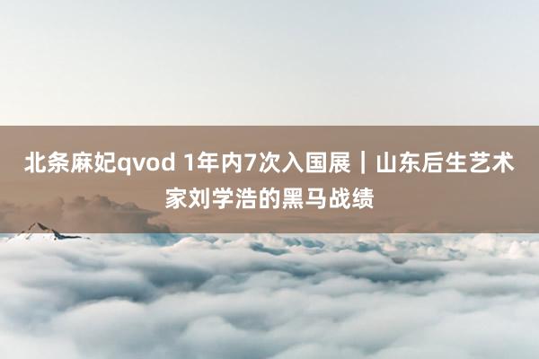 北条麻妃qvod 1年内7次入国展｜山东后生艺术家刘学浩的黑马战绩