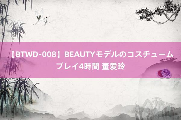 【BTWD-008】BEAUTYモデルのコスチュームプレイ4時間 董爱玲