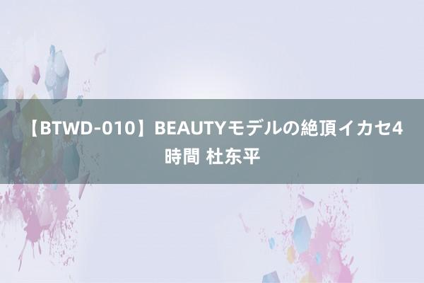 【BTWD-010】BEAUTYモデルの絶頂イカセ4時間 杜东平