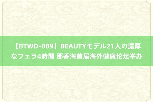 【BTWD-009】BEAUTYモデル21人の濃厚なフェラ4時間 那香海首届海外健康论坛举办