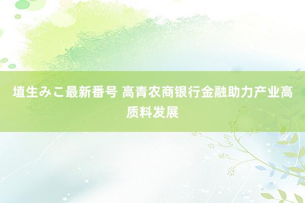 埴生みこ最新番号 高青农商银行金融助力产业高质料发展