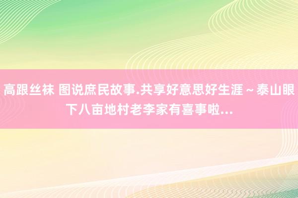 高跟丝袜 图说庶民故事.共享好意思好生涯～泰山眼下八亩地村老李家有喜事啦...