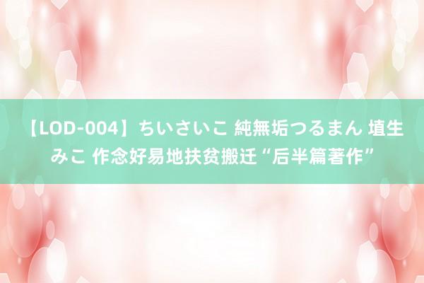 【LOD-004】ちいさいこ 純無垢つるまん 埴生みこ 作念好易地扶贫搬迁“后半篇著作”