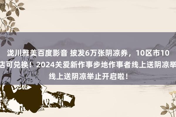 泷川雅美百度影音 披发6万张阴凉券，10区市1076家便利店可兑换！2024关爱新作事步地作事者线上送阴凉举止开启啦！