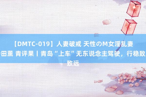 【DMTC-019】人妻破戒 天性のM女淫乱妻 持田薫 青评果丨青岛“上车”无东说念主驾驶，行稳致远