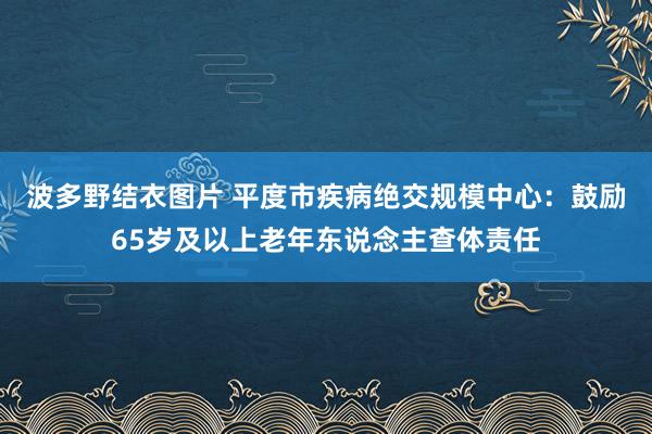 波多野结衣图片 平度市疾病绝交规模中心：鼓励65岁及以上老年东说念主查体责任