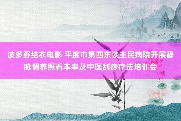 波多野结衣电影 平度市第四东谈主民病院开展静脉调养照看本事及中医刮痧疗法培训会