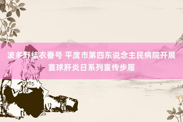 波多野结衣番号 平度市第四东说念主民病院开展寰球肝炎日系列宣传步履