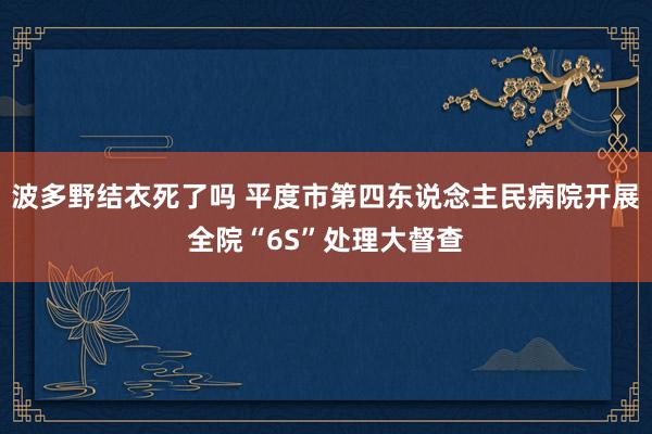 波多野结衣死了吗 平度市第四东说念主民病院开展全院“6S”处理大督查