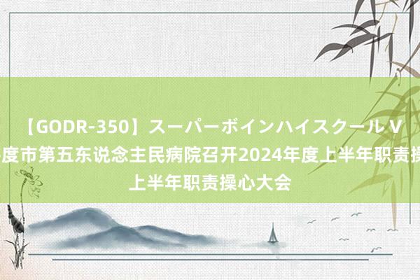 【GODR-350】スーパーボインハイスクール VOL.1 平度市第五东说念主民病院召开2024年度上半年职责操心大会