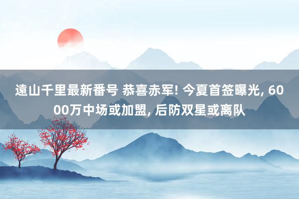 遠山千里最新番号 恭喜赤军! 今夏首签曝光, 6000万中场或加盟, 后防双星或离队