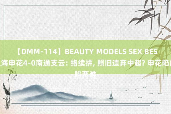 【DMM-114】BEAUTY MODELS SEX BEST 上海申花4-0南通支云: 络续拼, 照旧遗弃中超? 申花陷两难