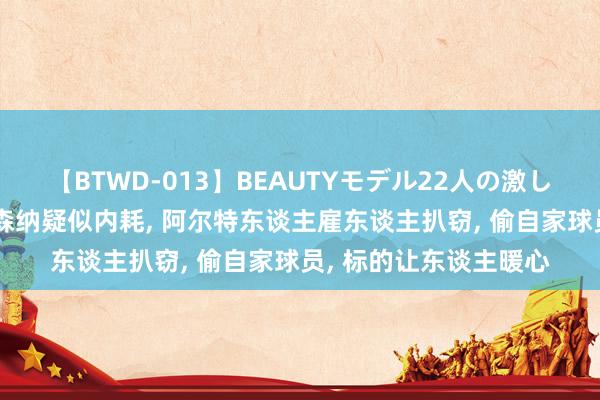 【BTWD-013】BEAUTYモデル22人の激しいピストン4時間 阿森纳疑似内耗, 阿尔特东谈主雇东谈主扒窃, 偷自家球员, 标的让东谈主暖心