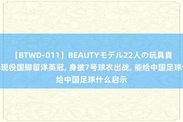 【BTWD-011】BEAUTYモデル22人の玩具責め4時間 现役国脚留洋英冠, 身披7号球衣出战, 能给中国足球什么启示