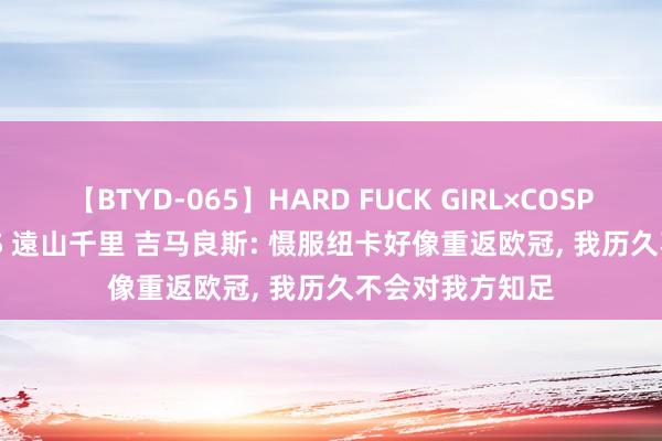 【BTYD-065】HARD FUCK GIRL×COSPLAY PRINCESS 遠山千里 吉马良斯: 慑服纽卡好像重返欧冠, 我历久不会对我方知足