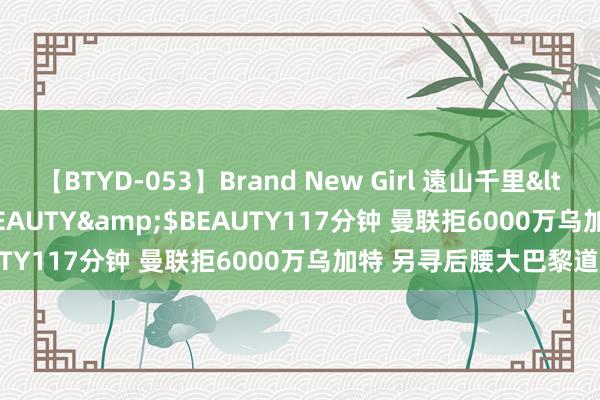 【BTYD-053】Brand New Girl 遠山千里</a>2007-08-24BEAUTY&$BEAUTY117分钟 曼联拒6000万乌加特 另寻后腰大巴黎道崩