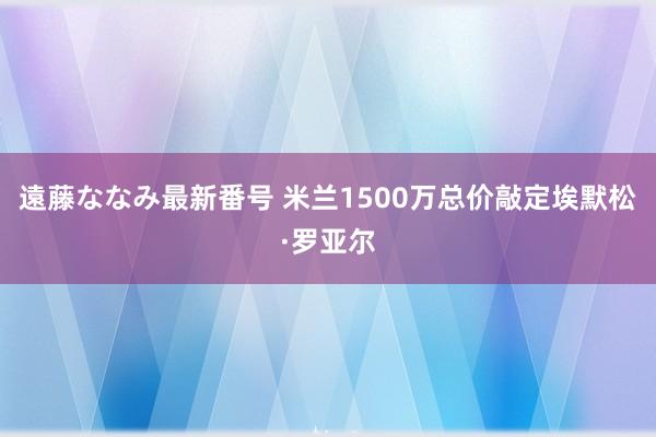 遠藤ななみ最新番号 米兰1500万总价敲定埃默松·罗亚尔