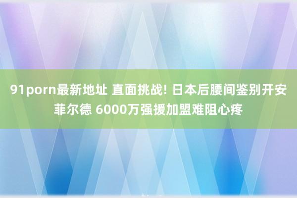 91porn最新地址 直面挑战! 日本后腰间鉴别开安菲尔德 6000万强援加盟难阻心疼