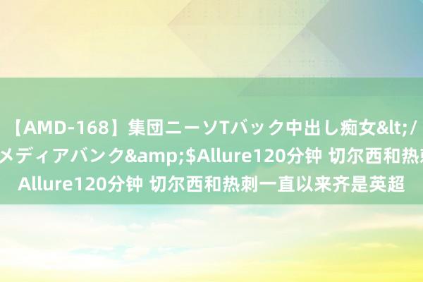 【AMD-168】集団ニーソTバック中出し痴女</a>2007-11-23メディアバンク&$Allure120分钟 切尔西和热刺一直以来齐是英超