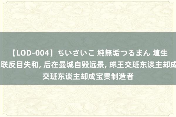 【LOD-004】ちいさいこ 純無垢つるまん 埴生みこ 先跟曼联反目失和, 后在曼城自毁远景, 球王交班东谈主却成宝贵制造者