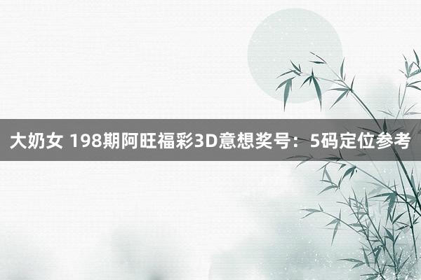 大奶女 198期阿旺福彩3D意想奖号：5码定位参考