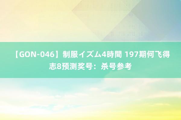 【GON-046】制服イズム4時間 197期何飞得志8预测奖号：杀号参考