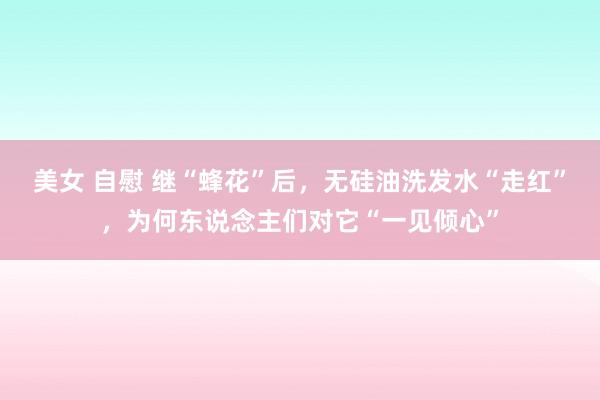 美女 自慰 继“蜂花”后，无硅油洗发水“走红”，为何东说念主们对它“一见倾心”