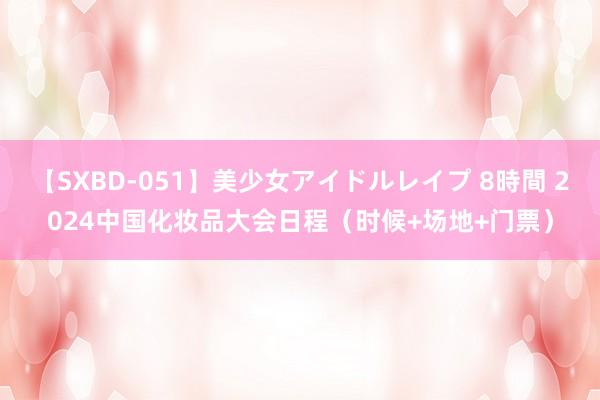 【SXBD-051】美少女アイドルレイプ 8時間 2024中国化妆品大会日程（时候+场地+门票）