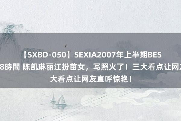 【SXBD-050】SEXIA2007年上半期BEST 全35作品8時間 陈凯琳丽江扮苗女，写照火了！三大看点让网友直呼惊艳！