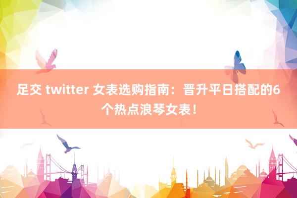 足交 twitter 女表选购指南：晋升平日搭配的6个热点浪琴女表！